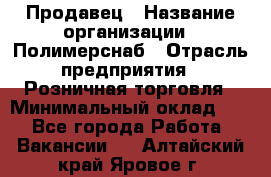 Продавец › Название организации ­ Полимерснаб › Отрасль предприятия ­ Розничная торговля › Минимальный оклад ­ 1 - Все города Работа » Вакансии   . Алтайский край,Яровое г.